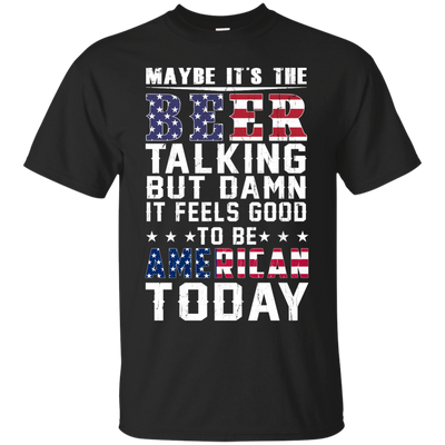 Maybe It's The Beer Talking But Damn It Feels Good To Be American Today shirt