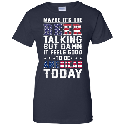 Maybe It's The Beer Talking But Damn It Feels Good To Be American Today shirt
